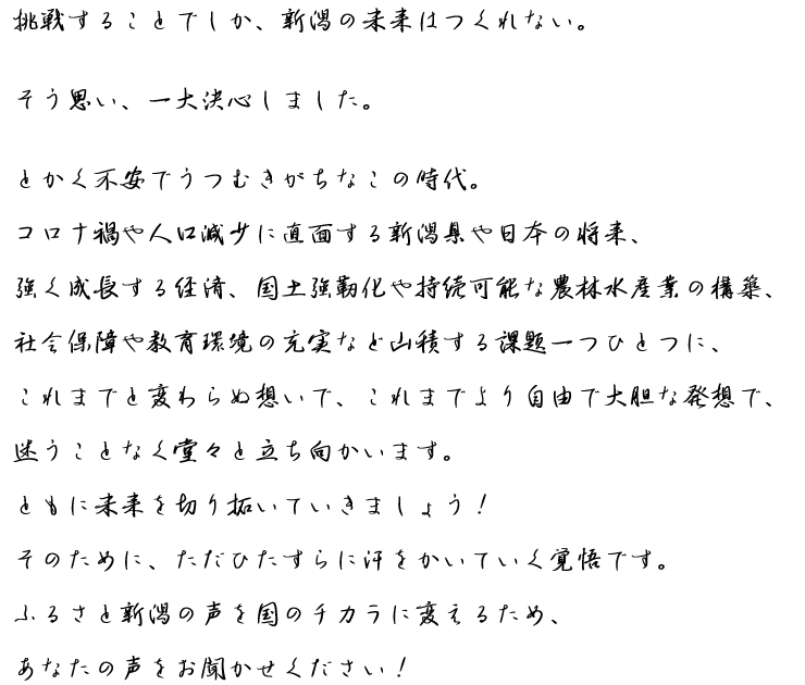 挑戦することでしか、新潟の未来はつくれない。そう思い、一大決心しました。とかく不安でうつむきがちなこの時代。コロナ禍や人口減少に直面する新潟県や日本の将来、強く成長する経済、国土強靭化や持続可能な農林水産業の構築、社会保障や教育環境の充実など山積する課題一つひとつに、これまでと変わらぬ想いで、これまでより自由で大胆な発想で、迷うことなく堂々と立ち向かいます。ともに未来を切り拓いていきましょう！そのために、ただひたすらに汗をかいていく覚悟です。ふるさと新潟の声を国のチカラに変えるため、あなたの声をお聞かせください！